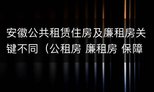 安徽公共租赁住房及廉租房关键不同（公租房 廉租房 保障性住房区别）