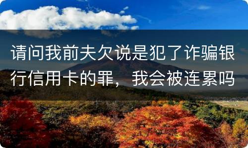 请问我前夫欠说是犯了诈骗银行信用卡的罪，我会被连累吗