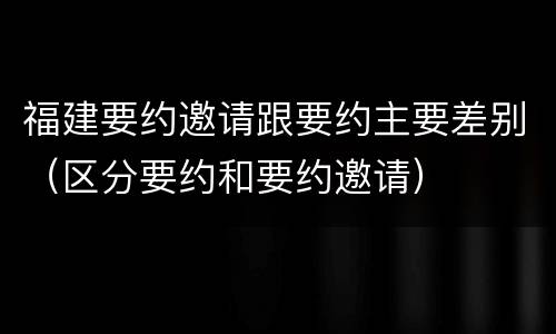 福建要约邀请跟要约主要差别（区分要约和要约邀请）