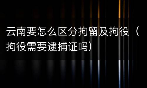 云南要怎么区分拘留及拘役（拘役需要逮捕证吗）