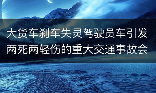 大货车刹车失灵驾驶员车引发两死两轻伤的重大交通事故会判几年刑