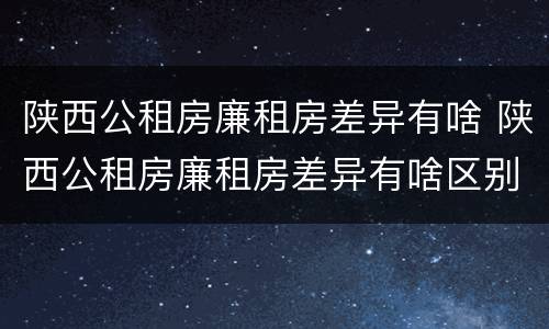 陕西公租房廉租房差异有啥 陕西公租房廉租房差异有啥区别