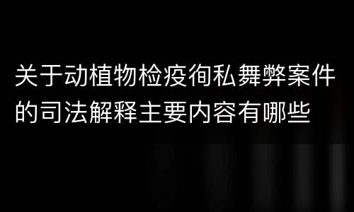 关于动植物检疫徇私舞弊案件的司法解释主要内容有哪些