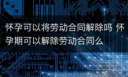 怀孕可以将劳动合同解除吗 怀孕期可以解除劳动合同么