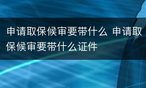 申请取保候审要带什么 申请取保候审要带什么证件