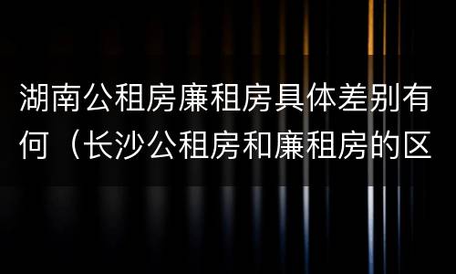 湖南公租房廉租房具体差别有何（长沙公租房和廉租房的区别）