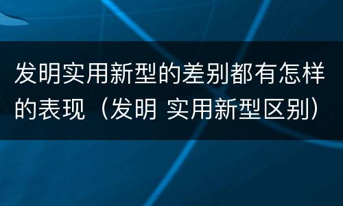 发明实用新型的差别都有怎样的表现（发明 实用新型区别）