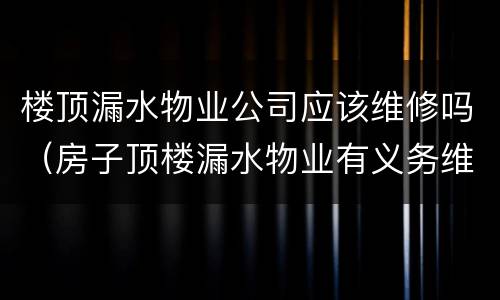 楼顶漏水物业公司应该维修吗（房子顶楼漏水物业有义务维修吗）