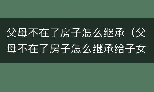 父母不在了房子怎么继承（父母不在了房子怎么继承给子女）