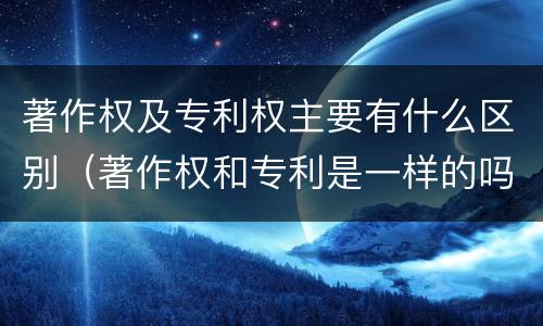 著作权及专利权主要有什么区别（著作权和专利是一样的吗）