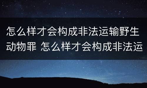 怎么样才会构成非法运输野生动物罪 怎么样才会构成非法运输野生动物罪呢