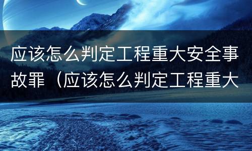 应该怎么判定工程重大安全事故罪（应该怎么判定工程重大安全事故罪行）