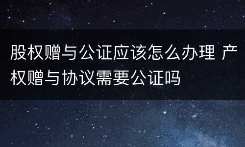 股权赠与公证应该怎么办理 产权赠与协议需要公证吗