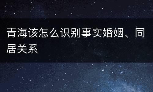 青海该怎么识别事实婚姻、同居关系