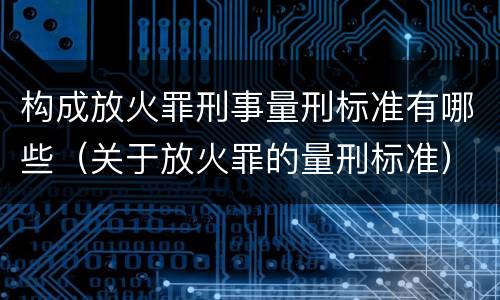 构成放火罪刑事量刑标准有哪些（关于放火罪的量刑标准）