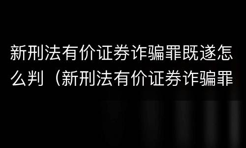 新刑法有价证券诈骗罪既遂怎么判（新刑法有价证券诈骗罪既遂怎么判定）