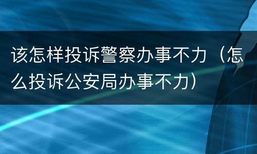 该怎样投诉警察办事不力（怎么投诉公安局办事不力）