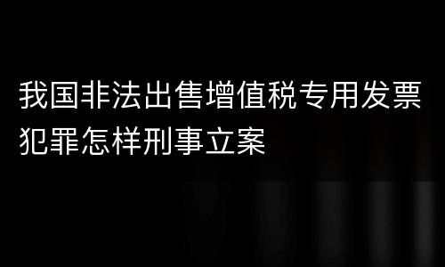 我国非法出售增值税专用发票犯罪怎样刑事立案