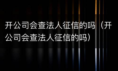 开公司会查法人征信的吗（开公司会查法人征信的吗）