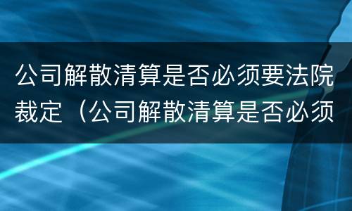 公司解散清算是否必须要法院裁定（公司解散清算是否必须要法院裁定书）