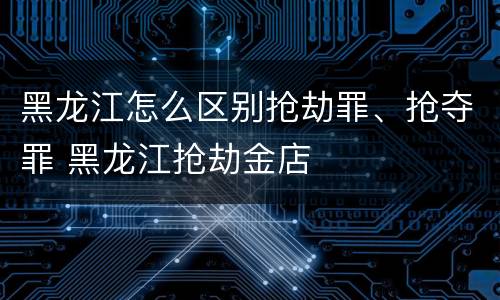 黑龙江怎么区别抢劫罪、抢夺罪 黑龙江抢劫金店