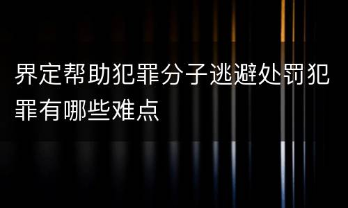 界定帮助犯罪分子逃避处罚犯罪有哪些难点