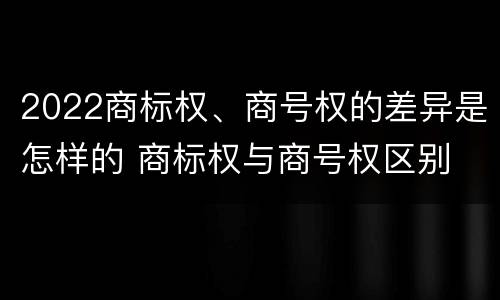 2022商标权、商号权的差异是怎样的 商标权与商号权区别