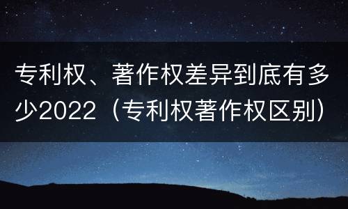 专利权、著作权差异到底有多少2022（专利权著作权区别）