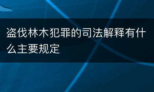 盗伐林木犯罪的司法解释有什么主要规定