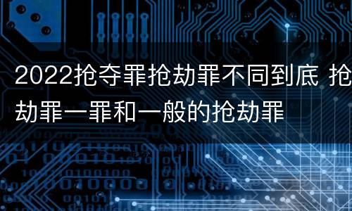 2022抢夺罪抢劫罪不同到底 抢劫罪一罪和一般的抢劫罪