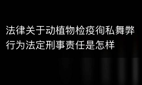 法律关于动植物检疫徇私舞弊行为法定刑事责任是怎样