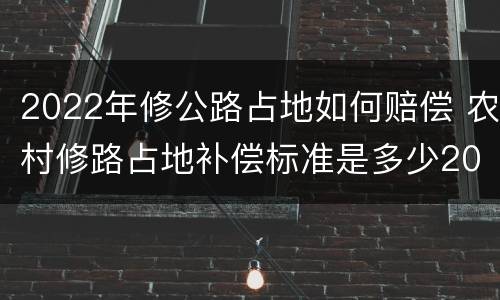 2022年修公路占地如何赔偿 农村修路占地补偿标准是多少2021年