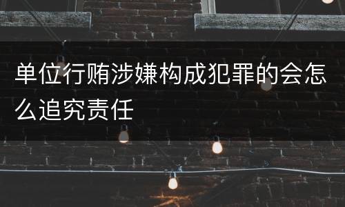 单位行贿涉嫌构成犯罪的会怎么追究责任