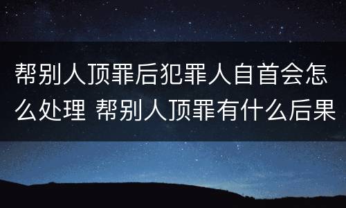 帮别人顶罪后犯罪人自首会怎么处理 帮别人顶罪有什么后果