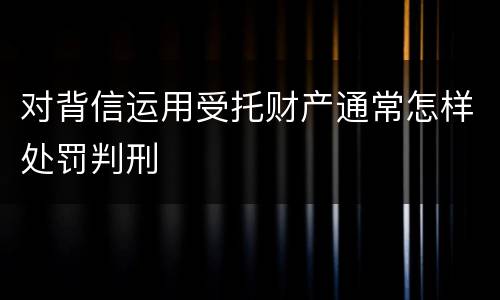 对背信运用受托财产通常怎样处罚判刑