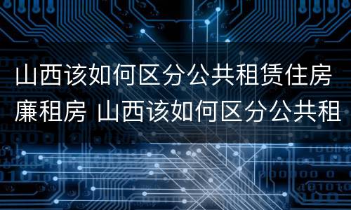 山西该如何区分公共租赁住房廉租房 山西该如何区分公共租赁住房廉租房和民宿