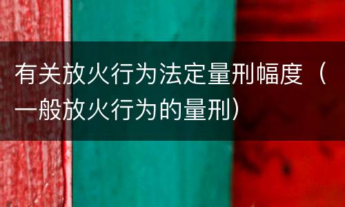 有关放火行为法定量刑幅度（一般放火行为的量刑）