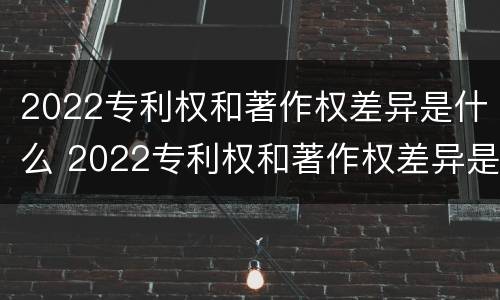 2022专利权和著作权差异是什么 2022专利权和著作权差异是什么意思