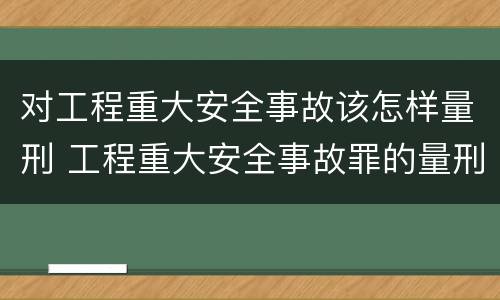 对工程重大安全事故该怎样量刑 工程重大安全事故罪的量刑