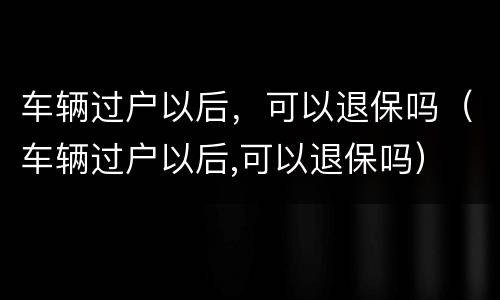 车辆过户以后，可以退保吗（车辆过户以后,可以退保吗）