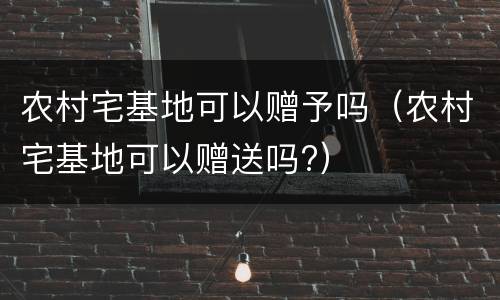 农村宅基地可以赠予吗（农村宅基地可以赠送吗?）