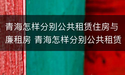 青海怎样分别公共租赁住房与廉租房 青海怎样分别公共租赁住房与廉租房呢