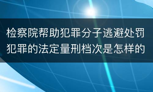 检察院帮助犯罪分子逃避处罚犯罪的法定量刑档次是怎样的