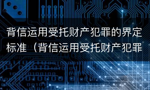 背信运用受托财产犯罪的界定标准（背信运用受托财产犯罪的界定标准是什么）