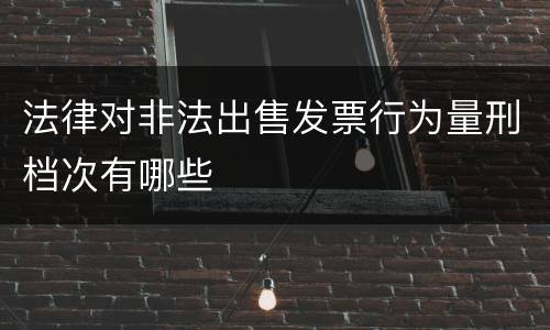 法律对非法出售发票行为量刑档次有哪些