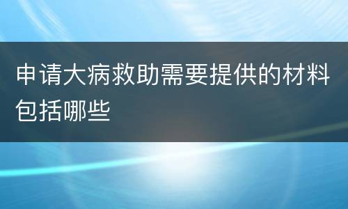 申请大病救助需要提供的材料包括哪些