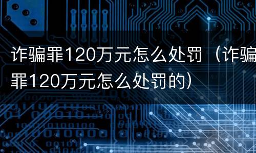 诈骗罪120万元怎么处罚（诈骗罪120万元怎么处罚的）