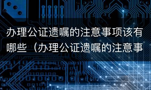 办理公证遗嘱的注意事项该有哪些（办理公证遗嘱的注意事项该有哪些呢）