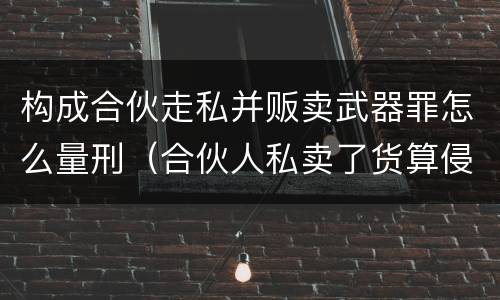 构成合伙走私并贩卖武器罪怎么量刑（合伙人私卖了货算侵权吗）