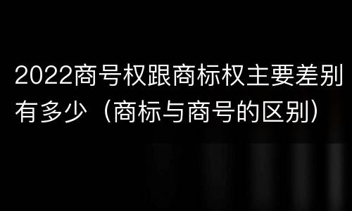 2022商号权跟商标权主要差别有多少（商标与商号的区别）